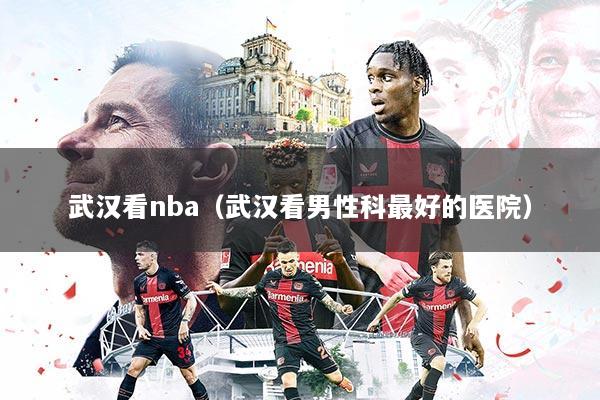 武汉看nba（武汉看男性科最好的医院）