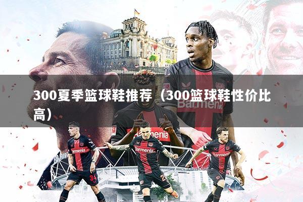 300夏季篮球鞋推荐（300篮球鞋性价比高）