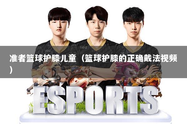 准者篮球护膝儿童（篮球护膝的正确戴法视频）