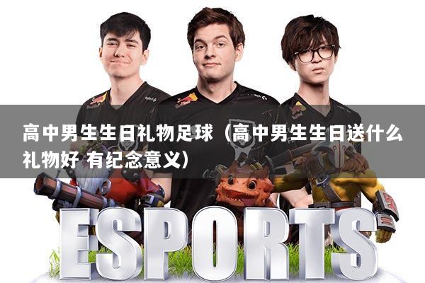 高中男生生日礼物足球（高中男生生日送什么礼物好 有纪念意义）