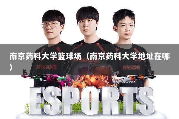 南京药科大学篮球场（南京药科大学地址在哪）
