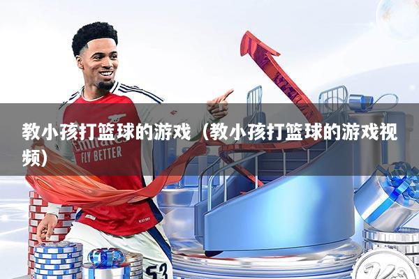 教小孩打篮球的游戏（教小孩打篮球的游戏视频）