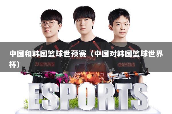 中国和韩国篮球世预赛（中国对韩国篮球世界杯）
