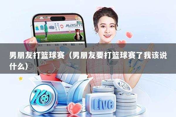 男朋友打篮球赛（男朋友要打篮球赛了我该说什么）